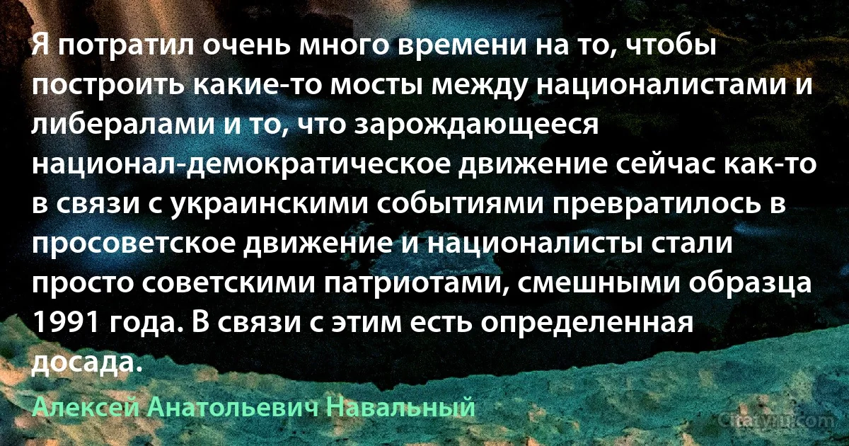 Я потратил очень много времени на то, чтобы построить какие-то мосты между националистами и либералами и то, что зарождающееся национал-демократическое движение сейчас как-то в связи с украинскими событиями превратилось в просоветское движение и националисты стали просто советскими патриотами, смешными образца 1991 года. В связи с этим есть определенная досада. (Алексей Анатольевич Навальный)