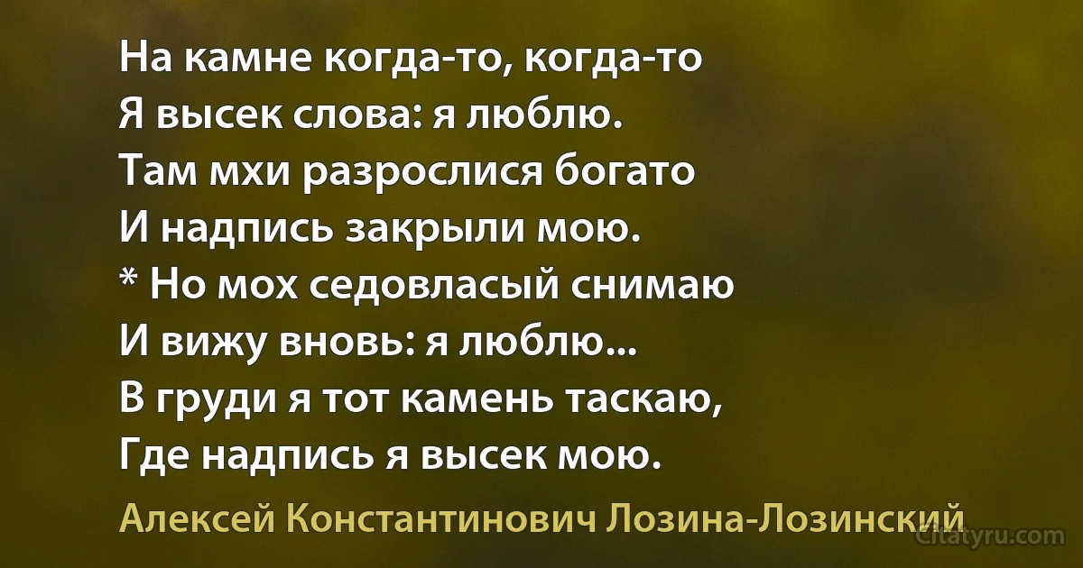 На камне когда-то, когда-то
Я высек слова: я люблю.
Там мхи разрослися богато
И надпись закрыли мою.
* Но мох седовласый снимаю
И вижу вновь: я люблю...
В груди я тот камень таскаю,
Где надпись я высек мою. (Алексей Константинович Лозина-Лозинский)