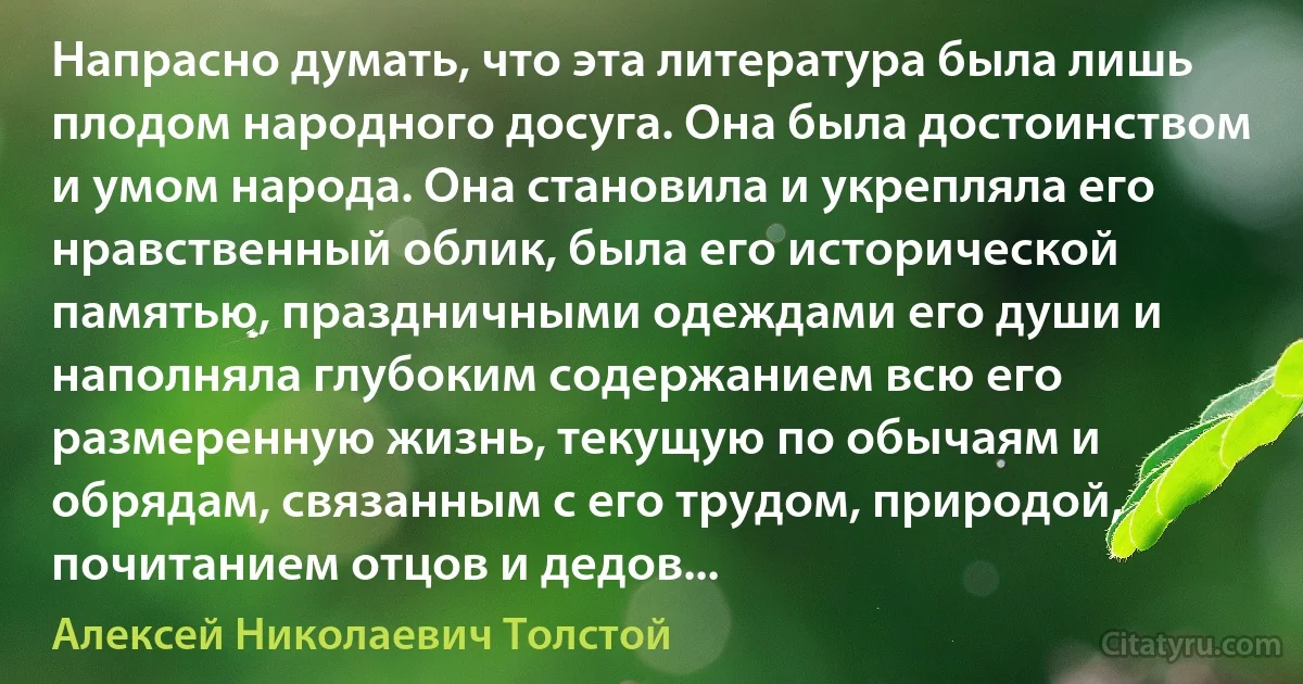 Напрасно думать, что эта литература была лишь плодом народного досуга. Она была достоинством и умом народа. Она становила и укрепляла его нравственный облик, была его исторической памятью, праздничными одеждами его души и наполняла глубоким содержанием всю его размеренную жизнь, текущую по обычаям и обрядам, связанным с его трудом, природой, почитанием отцов и дедов... (Алексей Николаевич Толстой)