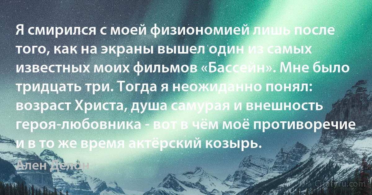 Я смирился с моей физиономией лишь после того, как на экраны вышел один из самых известных моих фильмов «Бассейн». Мне было тридцать три. Тогда я неожиданно понял: возраст Христа, душа самурая и внешность героя-любовника - вот в чём моё противоречие и в то же время актёрский козырь. (Ален Делон)