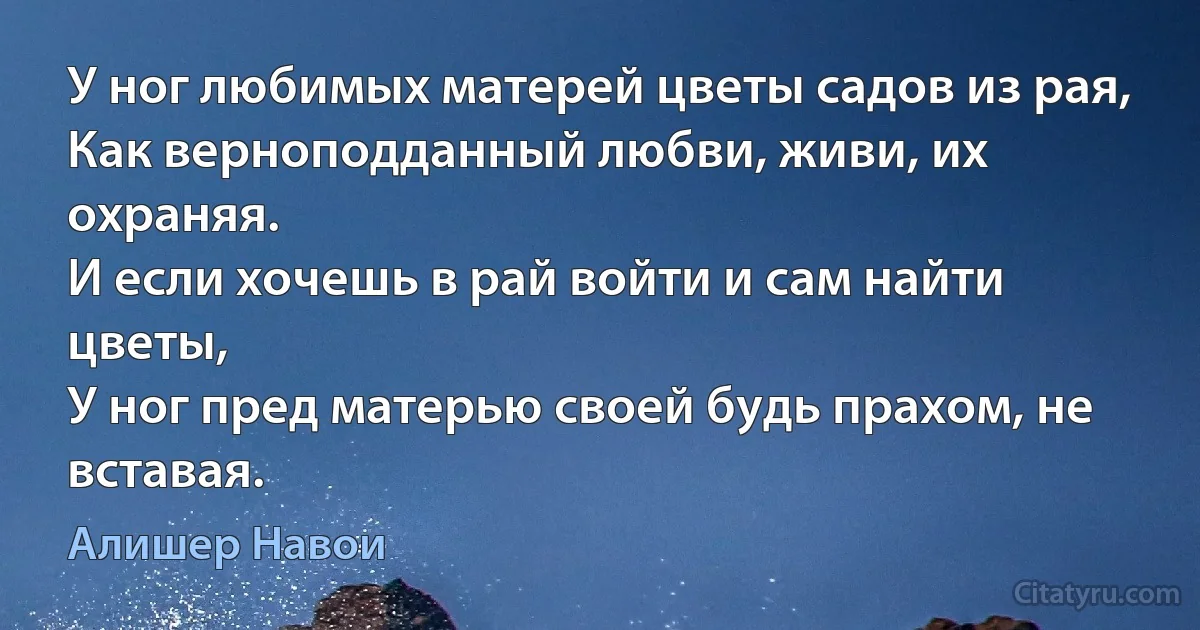 У ног любимых матерей цветы садов из рая,
Как верноподданный любви, живи, их охраняя.
И если хочешь в рай войти и сам найти цветы,
У ног пред матерью своей будь прахом, не вставая. (Алишер Навои)