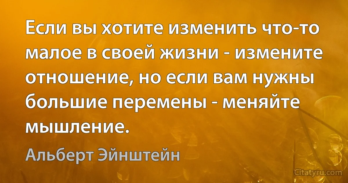 Если вы хотите изменить что-то малое в своей жизни - измените отношение, но если вам нужны большие перемены - меняйте мышление. (Альберт Эйнштейн)