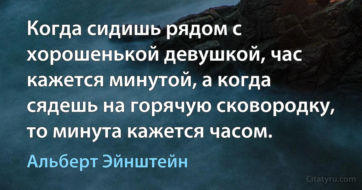 Когда сидишь рядом с хорошенькой девушкой, час кажется минутой, а когда сядешь на горячую сковородку, то минута кажется часом. (Альберт Эйнштейн)