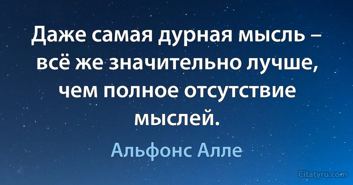 Даже самая дурная мысль – всё же значительно лучше, чем полное отсутствие мыслей. (Альфонс Алле)