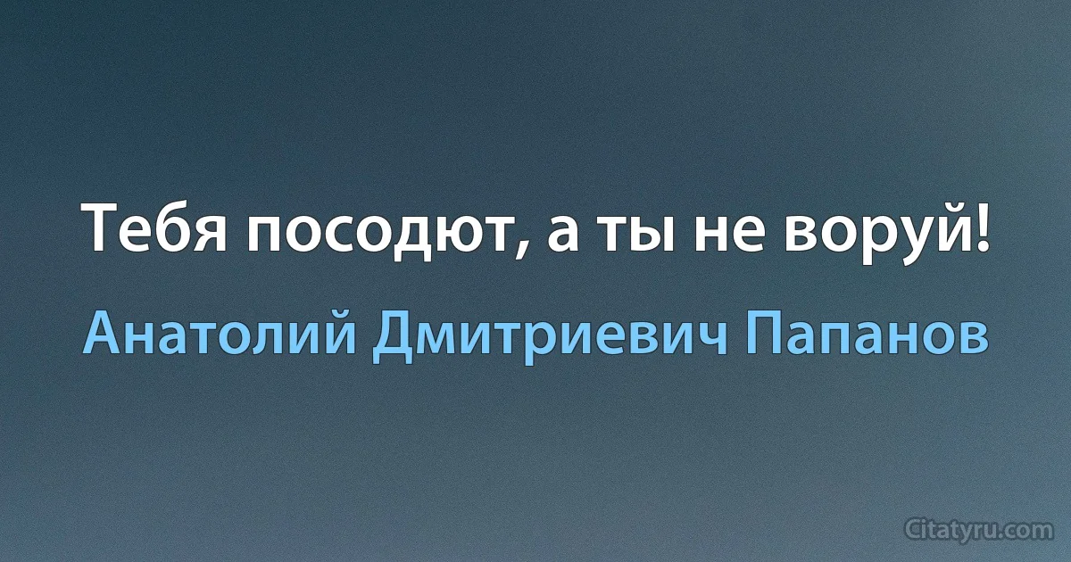 Тебя посодют, а ты не воруй! (Анатолий Дмитриевич Папанов)