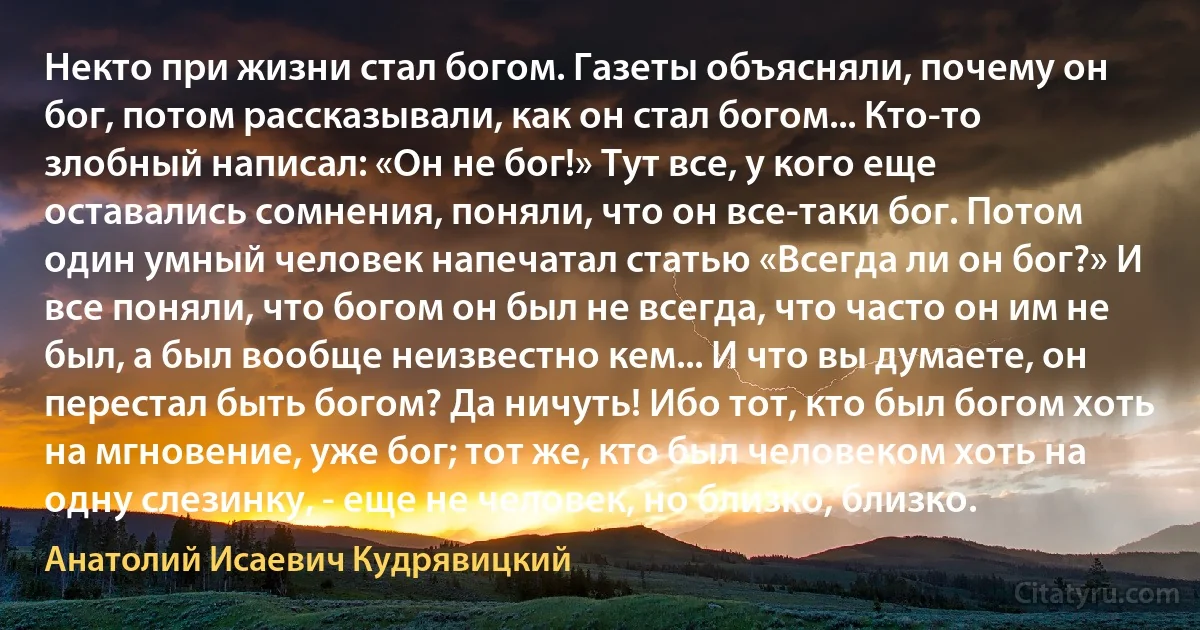 Некто при жизни стал богом. Газеты объясняли, почему он бог, потом рассказывали, как он стал богом... Кто-то злобный написал: «Он не бог!» Тут все, у кого еще оставались сомнения, поняли, что он все-таки бог. Потом один умный человек напечатал статью «Всегда ли он бог?» И все поняли, что богом он был не всегда, что часто он им не был, а был вообще неизвестно кем... И что вы думаете, он перестал быть богом? Да ничуть! Ибо тот, кто был богом хоть на мгновение, уже бог; тот же, кто был человеком хоть на одну слезинку, - еще не человек, но близко, близко. (Анатолий Исаевич Кудрявицкий)