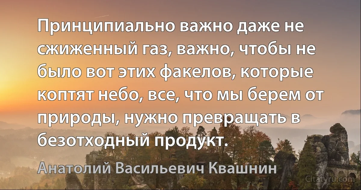 Принципиально важно даже не сжиженный газ, важно, чтобы не было вот этих факелов, которые коптят небо, все, что мы берем от природы, нужно превращать в безотходный продукт. (Анатолий Васильевич Квашнин)