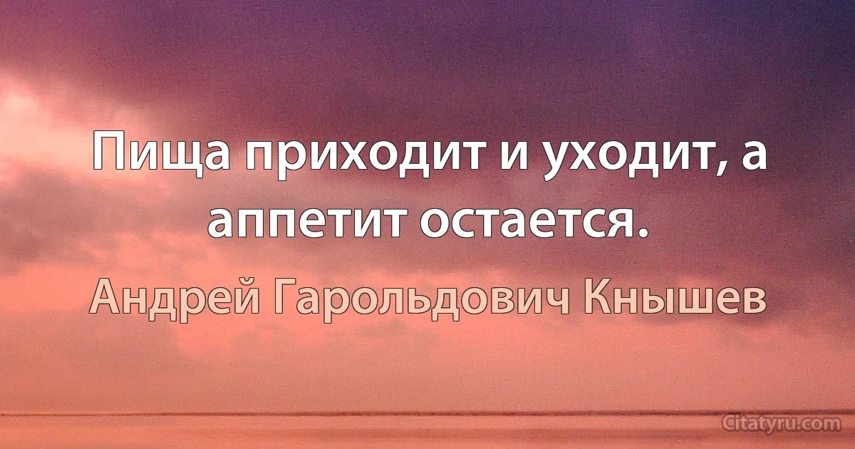 Пища приходит и уходит, а аппетит остается. (Андрей Гарольдович Кнышев)