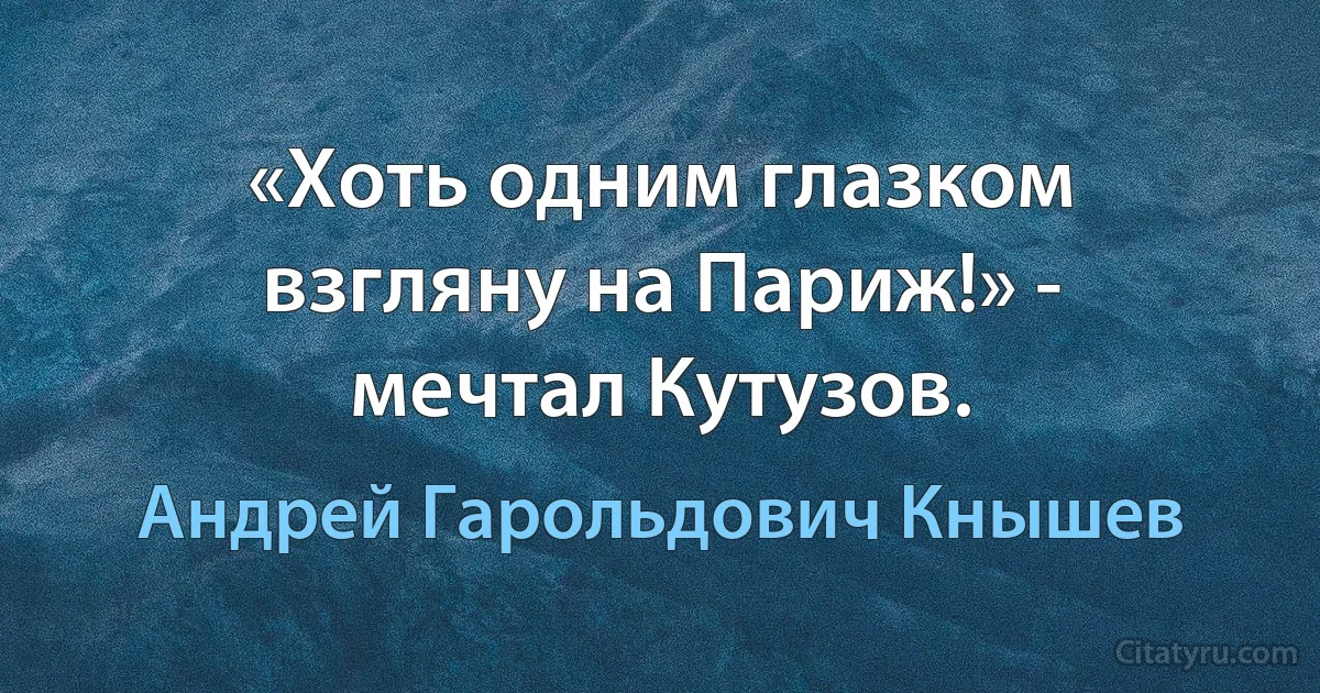 «Хоть одним глазком взгляну на Париж!» - мечтал Кутузов. (Андрей Гарольдович Кнышев)