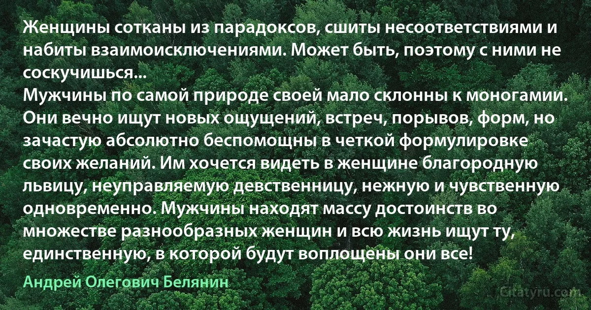 Женщины сотканы из парадоксов, сшиты несоответствиями и набиты взаимоисключениями. Может быть, поэтому с ними не соскучишься...
Мужчины по самой природе своей мало склонны к моногамии. Они вечно ищут новых ощущений, встреч, порывов, форм, но зачастую абсолютно беспомощны в четкой формулировке своих желаний. Им хочется видеть в женщине благородную львицу, неуправляемую девственницу, нежную и чувственную одновременно. Мужчины находят массу достоинств во множестве разнообразных женщин и всю жизнь ищут ту, единственную, в которой будут воплощены они все! (Андрей Олегович Белянин)