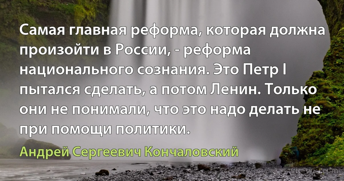 Самая главная реформа, которая должна произойти в России, - реформа национального сознания. Это Петр I пытался сделать, а потом Ленин. Только они не понимали, что это надо делать не при помощи политики. (Андрей Сергеевич Кончаловский)