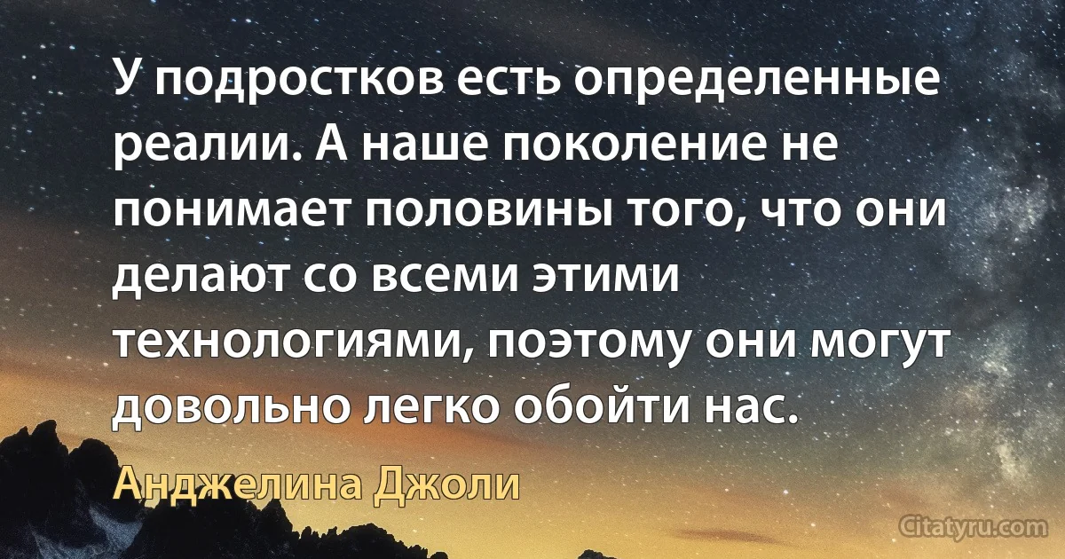 У подростков есть определенные реалии. А наше поколение не понимает половины того, что они делают со всеми этими технологиями, поэтому они могут довольно легко обойти нас. (Анджелина Джоли)