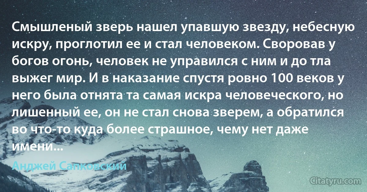 Смышленый зверь нашел упавшую звезду, небесную искру, проглотил ее и стал человеком. Своровав у богов огонь, человек не управился с ним и до тла выжег мир. И в наказание спустя ровно 100 веков у него была отнята та самая искра человеческого, но лишенный ее, он не стал снова зверем, а обратился во что-то куда более страшное, чему нет даже имени... (Анджей Сапковский)