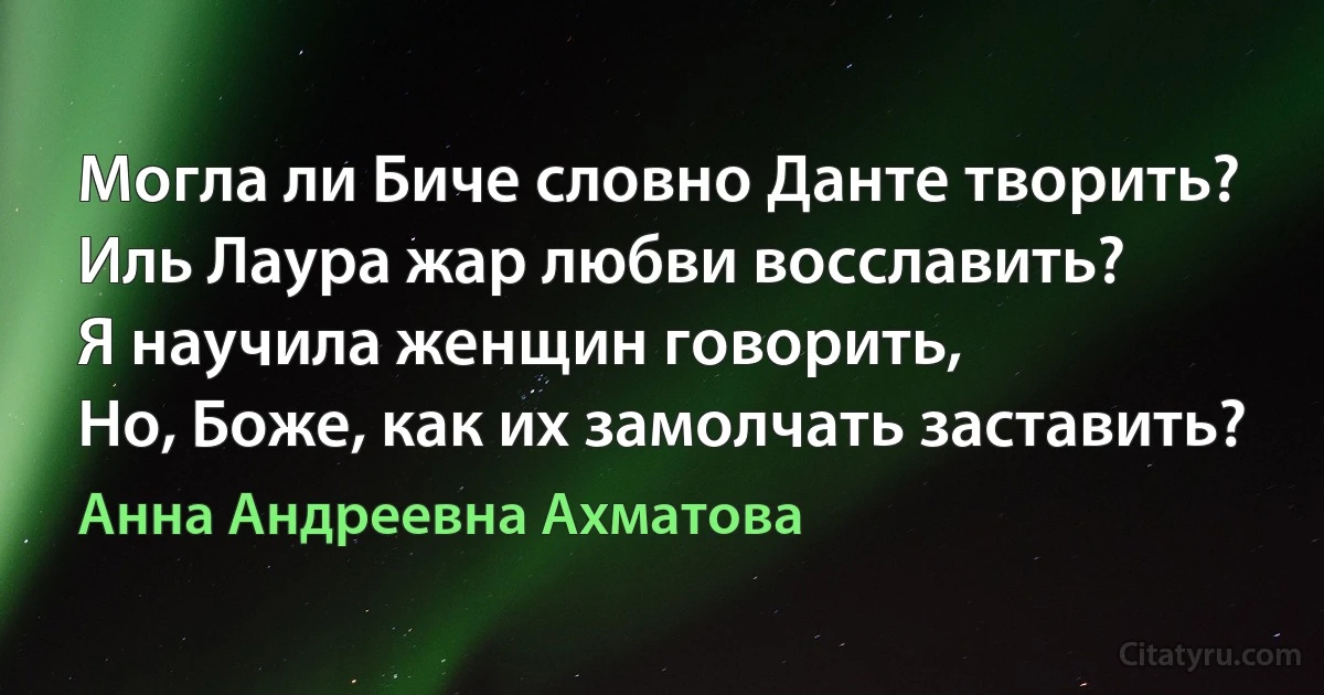 Могла ли Биче словно Данте творить?
Иль Лаура жар любви восславить?
Я научила женщин говорить,
Но, Боже, как их замолчать заставить? (Анна Андреевна Ахматова)