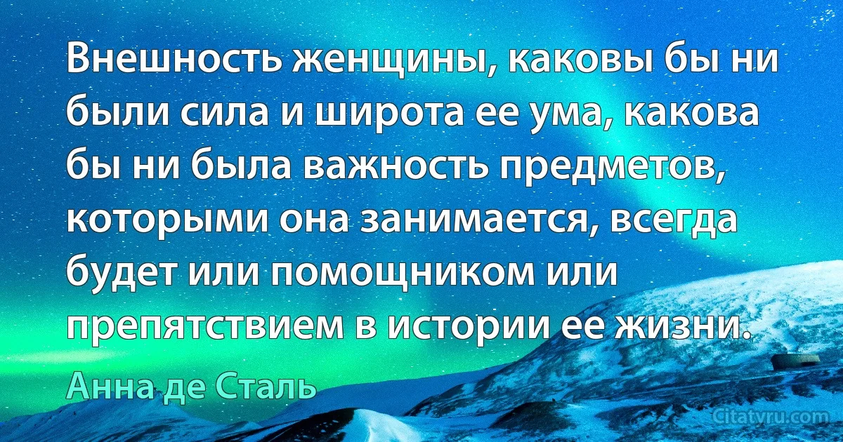 Внешность женщины, каковы бы ни были сила и широта ее ума, какова бы ни была важность предметов, которыми она занимается, всегда будет или помощником или препятствием в истории ее жизни. (Анна де Сталь)