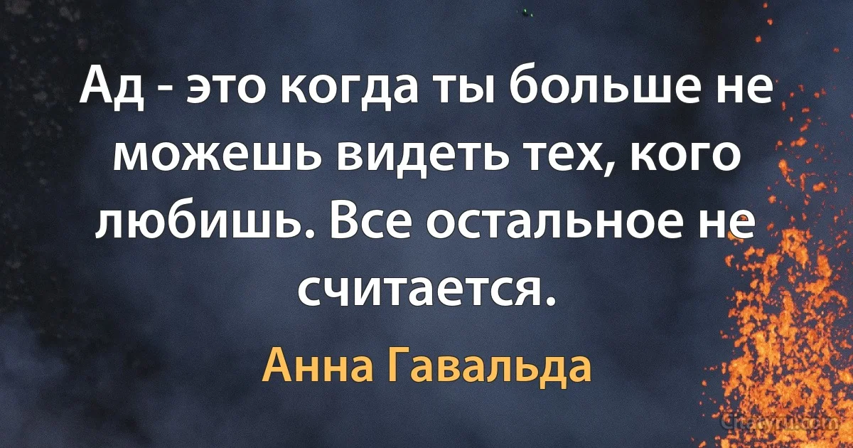 Ад - это когда ты больше не можешь видеть тех, кого любишь. Все остальное не считается. (Анна Гавальда)