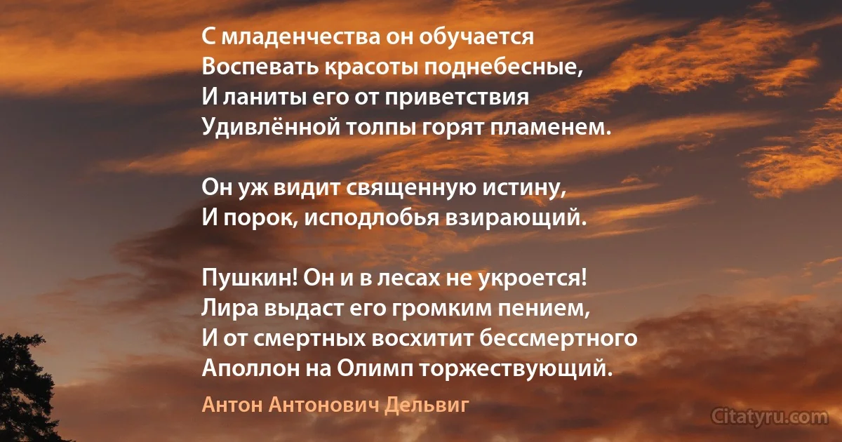 С младенчества он обучается
Воспевать красоты поднебесные,
И ланиты его от приветствия
Удивлённой толпы горят пламенем.

Он уж видит священную истину,
И порок, исподлобья взирающий.

Пушкин! Он и в лесах не укроется!
Лира выдаст его громким пением,
И от смертных восхитит бессмертного
Аполлон на Олимп торжествующий. (Антон Антонович Дельвиг)