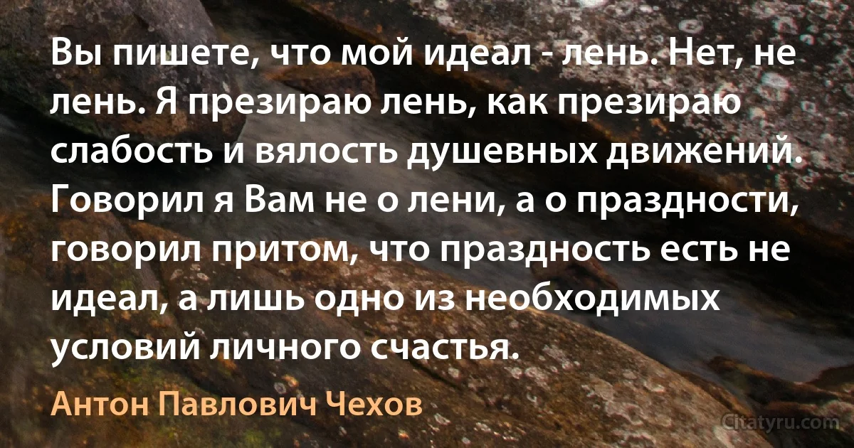 Вы пишете, что мой идеал - лень. Нет, не лень. Я презираю лень, как презираю слабость и вялость душевных движений. Говорил я Вам не о лени, а о праздности, говорил притом, что праздность есть не идеал, а лишь одно из необходимых условий личного счастья. (Антон Павлович Чехов)