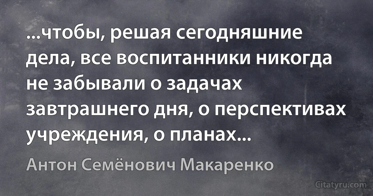 ...чтобы, решая сегодняшние дела, все воспитанники никогда не забывали о задачах завтрашнего дня, о перспективах учреждения, о планах... (Антон Семёнович Макаренко)