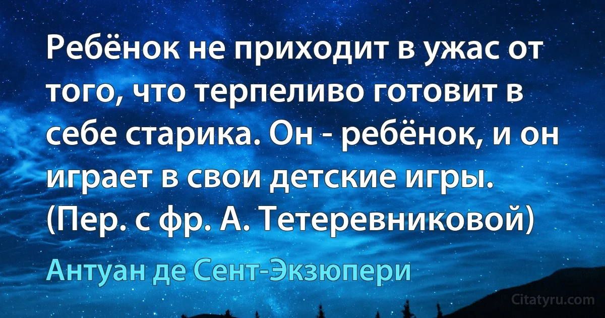 Ребёнок не приходит в ужас от того, что терпеливо готовит в себе старика. Он - ребёнок, и он играет в свои детские игры. (Пер. с фр. А. Тетеревниковой) (Антуан де Сент-Экзюпери)