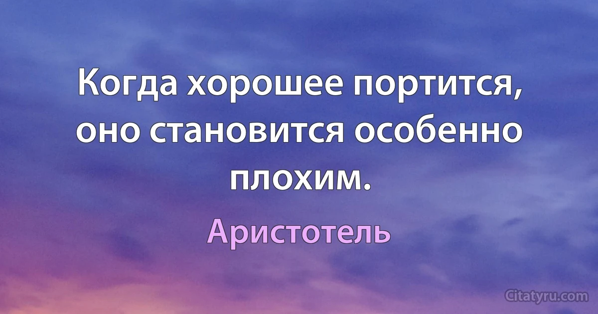 Когда хорошее портится, оно становится особенно плохим. (Аристотель)