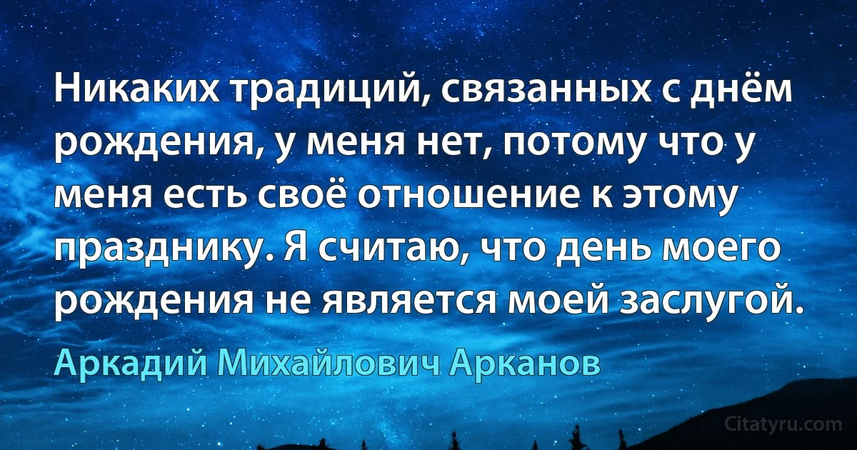 Никаких традиций, связанных с днём рождения, у меня нет, потому что у меня есть своё отношение к этому празднику. Я считаю, что день моего рождения не является моей заслугой. (Аркадий Михайлович Арканов)