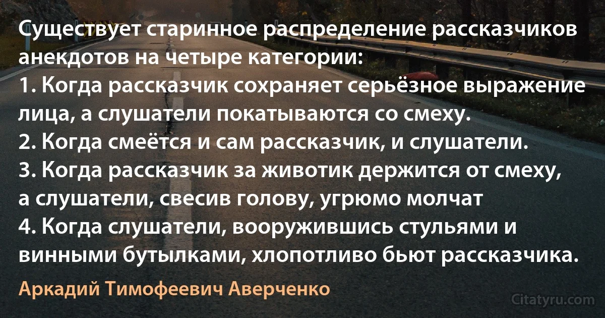 Существует старинное распределение рассказчиков анекдотов на четыре категории: 
1. Когда рассказчик сохраняет серьёзное выражение лица, а слушатели покатываются со смеху.
2. Когда смеётся и сам рассказчик, и слушатели.
3. Когда рассказчик за животик держится от смеху, а слушатели, свесив голову, угрюмо молчат 
4. Когда слушатели, вооружившись стульями и винными бутылками, хлопотливо бьют рассказчика. (Аркадий Тимофеевич Аверченко)