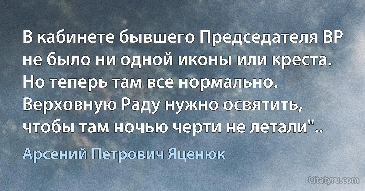 В кабинете бывшего Председателя ВР не было ни одной иконы или креста. Но теперь там все нормально. Верховную Раду нужно освятить, чтобы там ночью черти не летали".. (Арсений Петрович Яценюк)