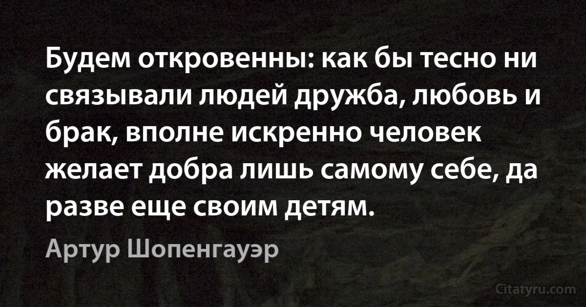 Будем откровенны: как бы тесно ни связывали людей дружба, любовь и брак, вполне искренно человек желает добра лишь самому себе, да разве еще своим детям. (Артур Шопенгауэр)