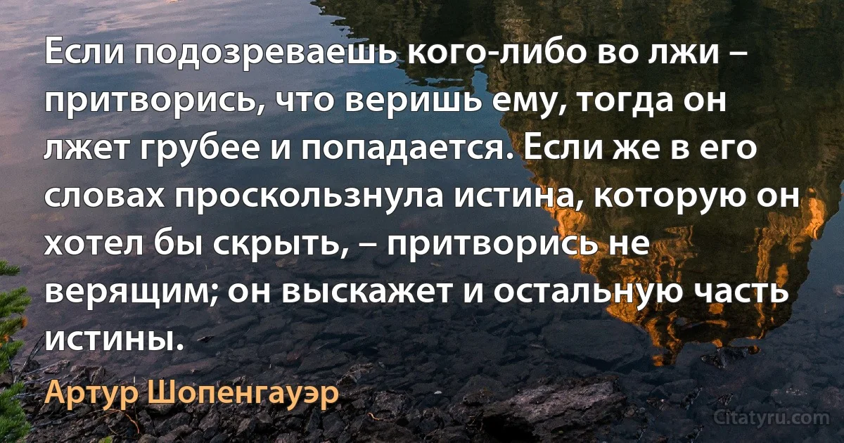 Если подозреваешь кого-либо во лжи – притворись, что веришь ему, тогда он лжет грубее и попадается. Если же в его словах проскользнула истина, которую он хотел бы скрыть, – притворись не верящим; он выскажет и остальную часть истины. (Артур Шопенгауэр)