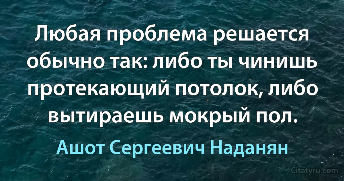 Любая проблема решается обычно так: либо ты чинишь протекающий потолок, либо вытираешь мокрый пол. (Ашот Сергеевич Наданян)