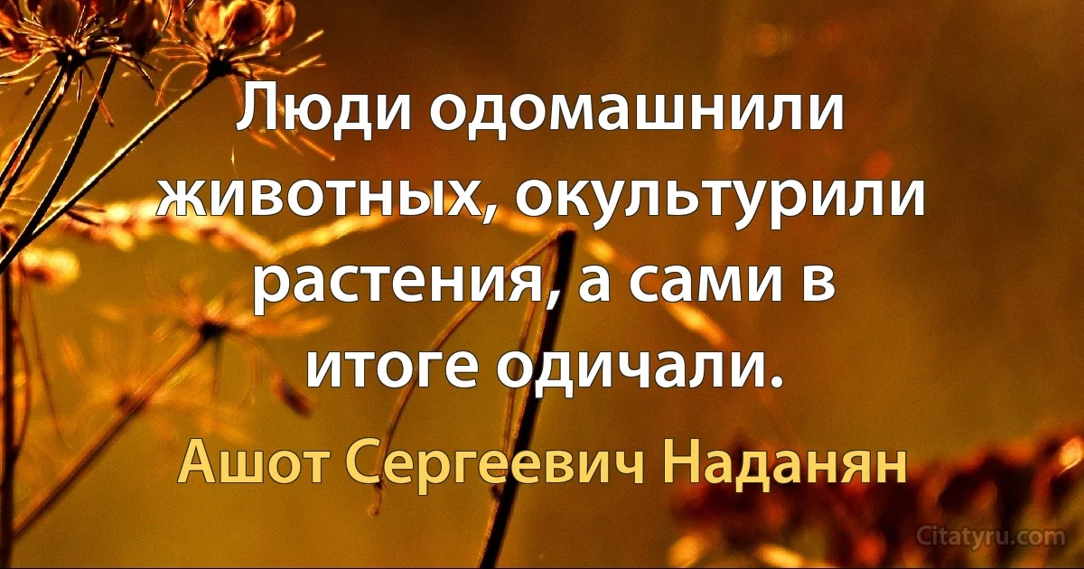 Люди одомашнили животных, окультурили растения, а сами в итоге одичали. (Ашот Сергеевич Наданян)