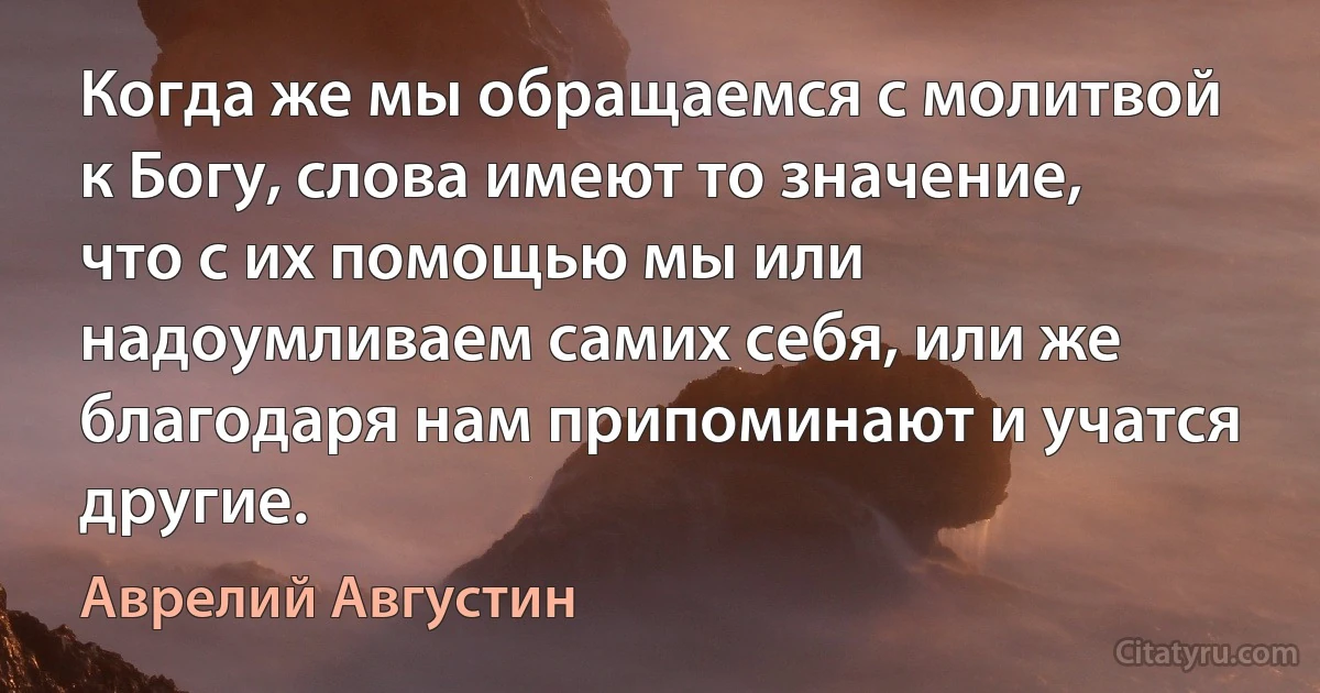 Когда же мы обращаемся с молитвой к Богу, слова имеют то значение, что с их помощью мы или надоумливаем самих себя, или же благодаря нам припоминают и учатся другие. (Аврелий Августин)