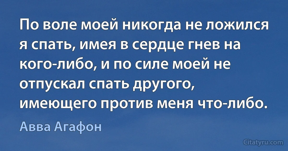 По воле моей никогда не ложился я спать, имея в сердце гнев на кого-либо, и по силе моей не отпускал спать другого, имеющего против меня что-либо. (Авва Агафон)