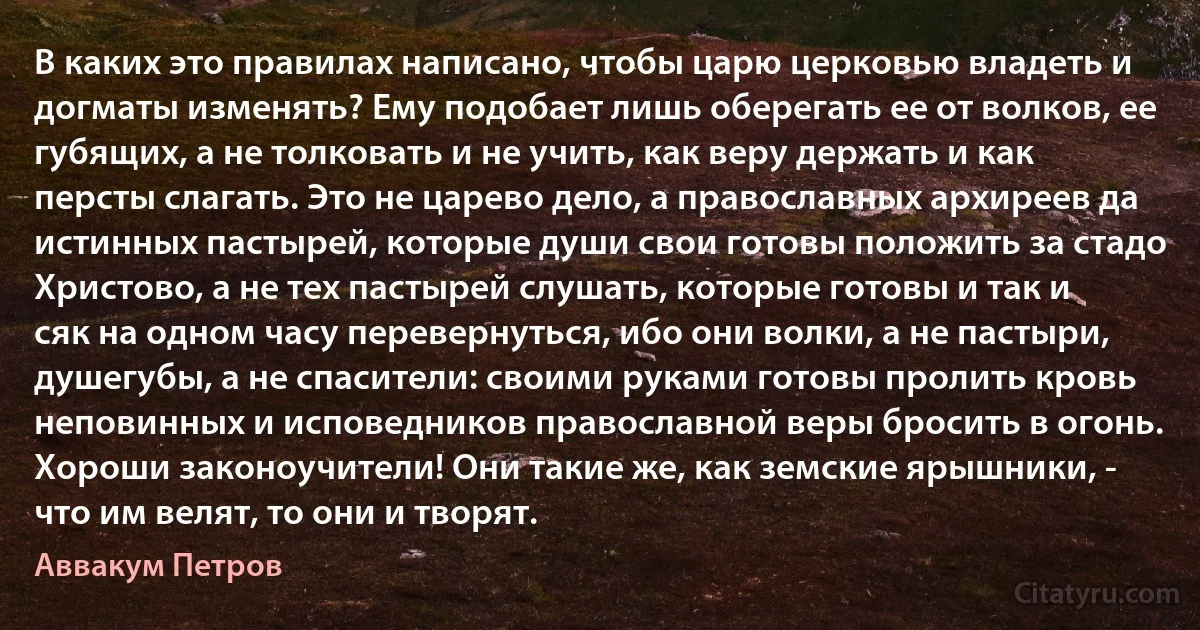 В каких это правилах написано, чтобы царю церковью владеть и догматы изменять? Ему подобает лишь оберегать ее от волков, ее губящих, а не толковать и не учить, как веру держать и как персты слагать. Это не царево дело, а православных архиреев да истинных пастырей, которые души свои готовы положить за стадо Христово, а не тех пастырей слушать, которые готовы и так и сяк на одном часу перевернуться, ибо они волки, а не пастыри, душегубы, а не спасители: своими руками готовы пролить кровь неповинных и исповедников православной веры бросить в огонь. Хороши законоучители! Они такие же, как земские ярышники, - что им велят, то они и творят. (Аввакум Петров)