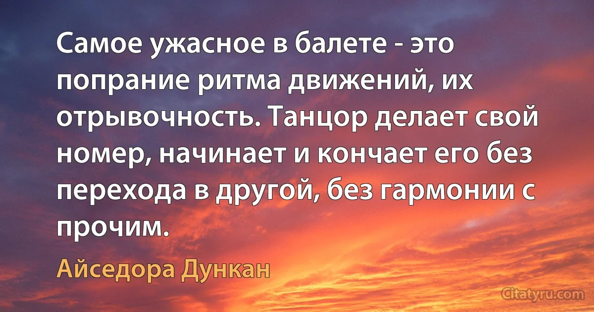 Самое ужасное в балете - это попрание ритма движений, их отрывочность. Танцор делает свой номер, начинает и кончает его без перехода в другой, без гармонии с прочим. (Айседора Дункан)