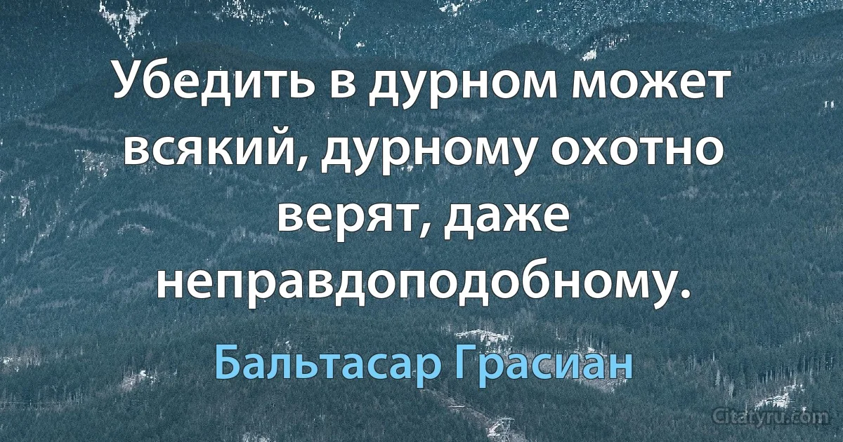 Убедить в дурном может всякий, дурному охотно верят, даже неправдоподобному. (Бальтасар Грасиан)