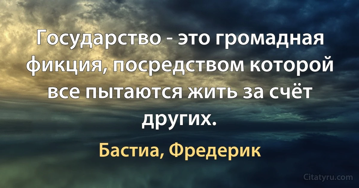 Государство - это громадная фикция, посредством которой все пытаются жить за счёт других. (Бастиа, Фредерик)