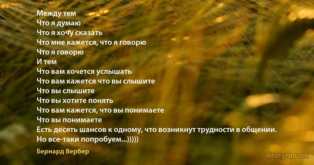 Между тем
Что я думаю
Что я хочу сказать
Что мне кажется, что я говорю
Что я говорю
И тем
Что вам хочется услышать
Что вам кажется что вы слышите
Что вы слышите
Что вы хотите понять
Что вам кажется, что вы понимаете
Что вы понимаете
Есть десять шансов к одному, что возникнут трудности в общении.
Но все-таки попробуем...))))) (Бернард Вербер)