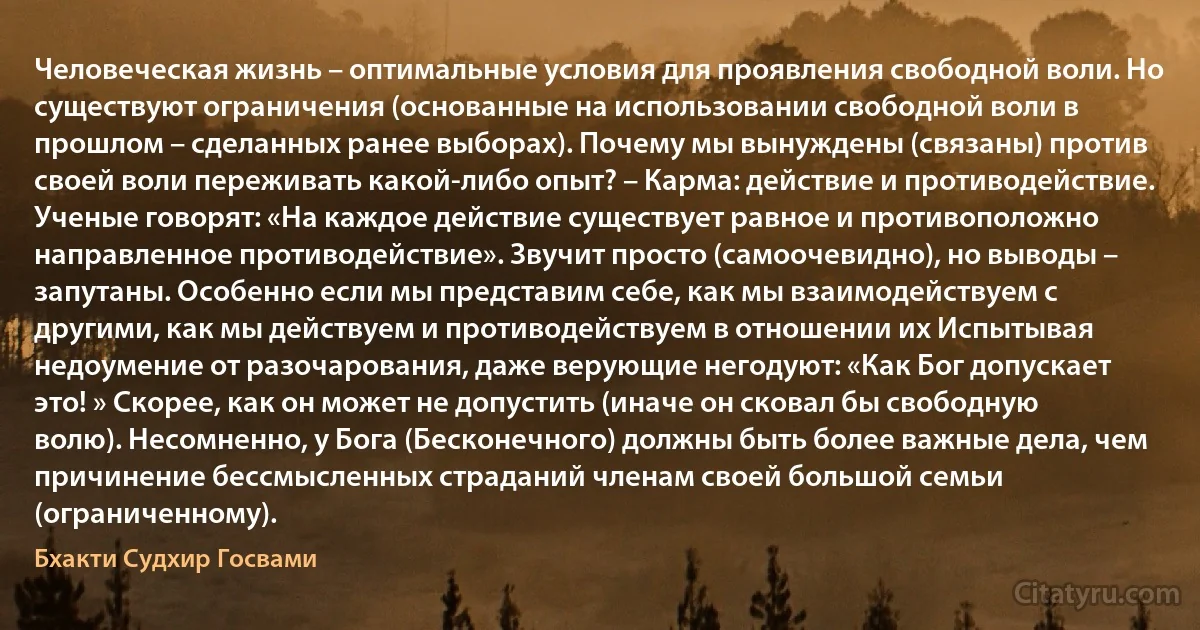 Человеческая жизнь – оптимальные условия для проявления свободной воли. Но существуют ограничения (основанные на использовании свободной воли в прошлом – сделанных ранее выборах). Почему мы вынуждены (связаны) против своей воли переживать какой-либо опыт? – Карма: действие и противодействие. Ученые говорят: «На каждое действие существует равное и противоположно направленное противодействие». Звучит просто (самоочевидно), но выводы – запутаны. Особенно если мы представим себе, как мы взаимодействуем с другими, как мы действуем и противодействуем в отношении их Испытывая недоумение от разочарования, даже верующие негодуют: «Как Бог допускает это! » Скорее, как он может не допустить (иначе он сковал бы свободную волю). Несомненно, у Бога (Бесконечного) должны быть более важные дела, чем причинение бессмысленных страданий членам своей большой семьи (ограниченному). (Бхакти Судхир Госвами)