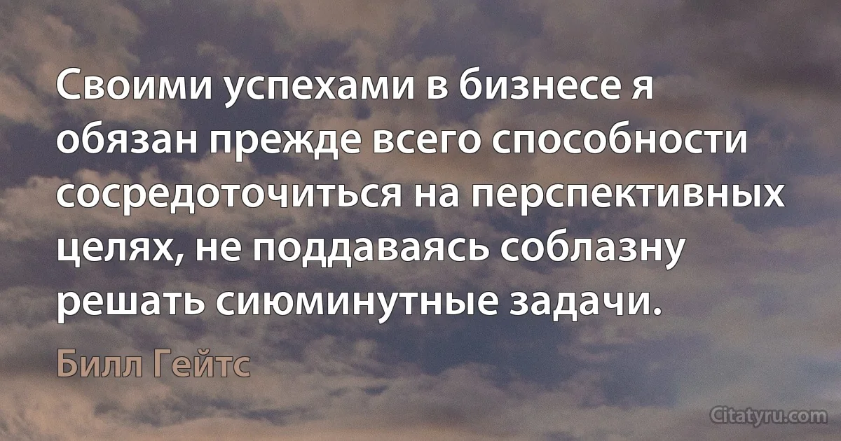 Своими успехами в бизнесе я обязан прежде всего способности сосредоточиться на перспективных целях, не поддаваясь соблазну решать сиюминутные задачи. (Билл Гейтс)