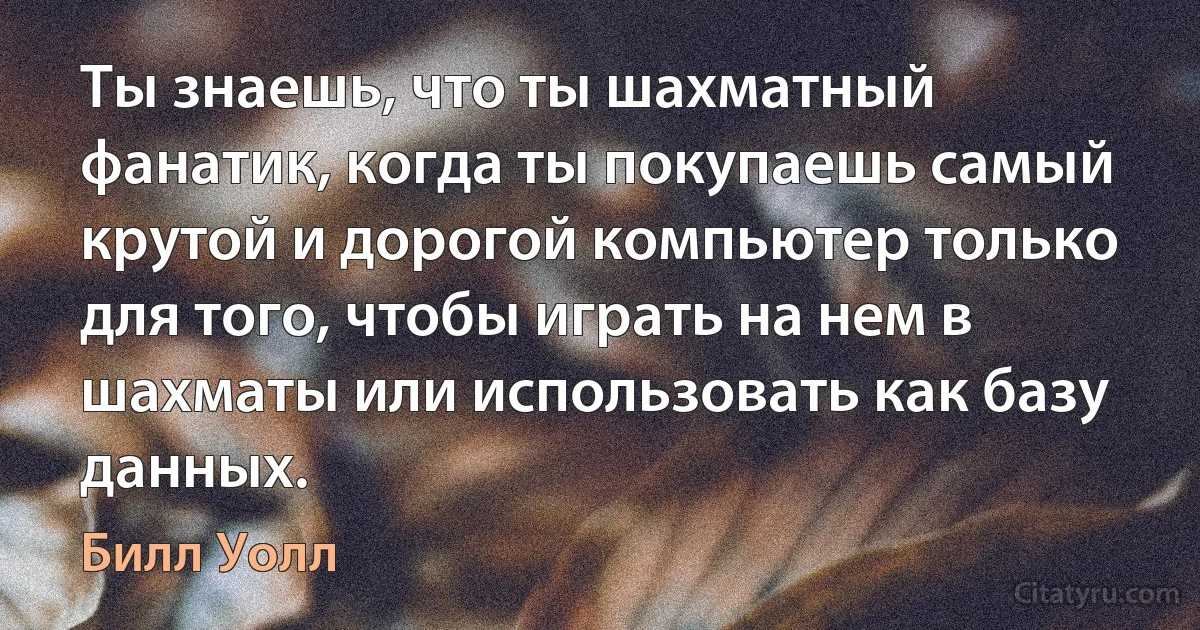 Ты знаешь, что ты шахматный фанатик, когда ты покупаешь самый крутой и дорогой компьютер только для того, чтобы играть на нем в шахматы или использовать как базу данных. (Билл Уолл)