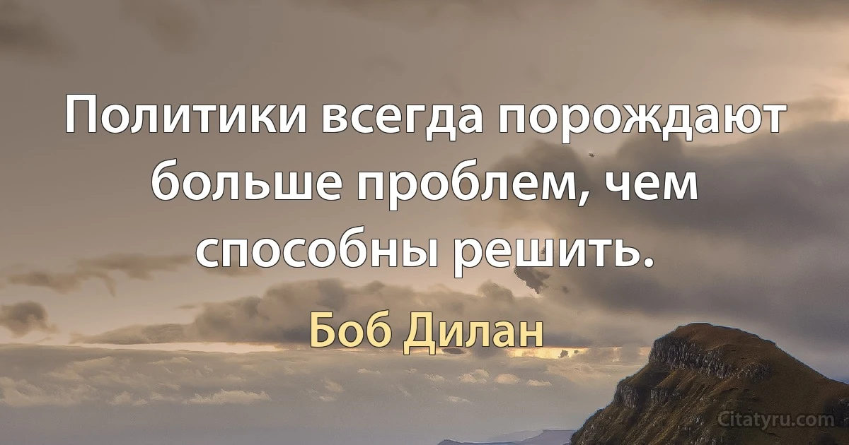 Политики всегда порождают больше проблем, чем способны решить. (Боб Дилан)