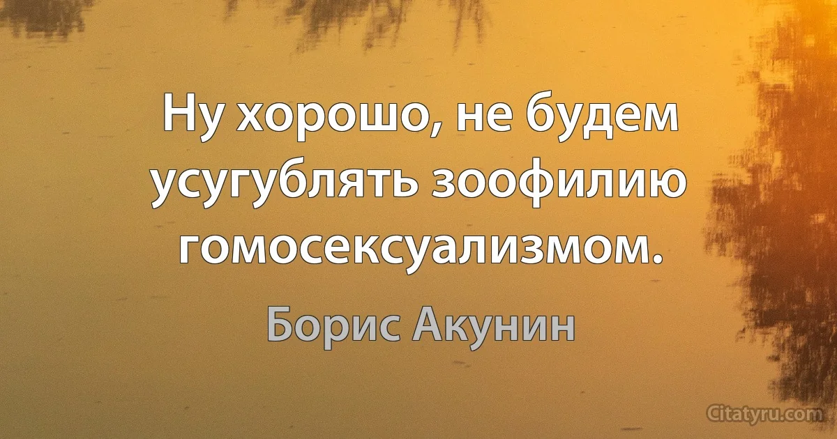 Ну хорошо, не будем усугублять зоофилию гомосексуализмом. (Борис Акунин)