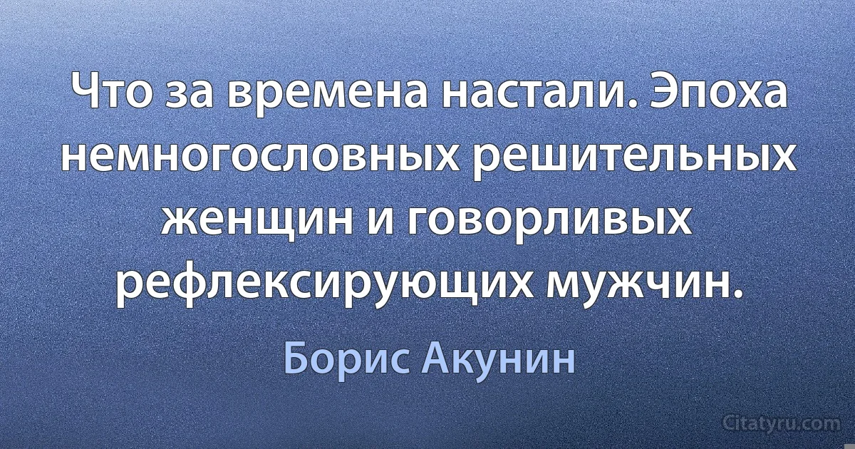 Что за времена настали. Эпоха немногословных решительных женщин и говорливых рефлексирующих мужчин. (Борис Акунин)