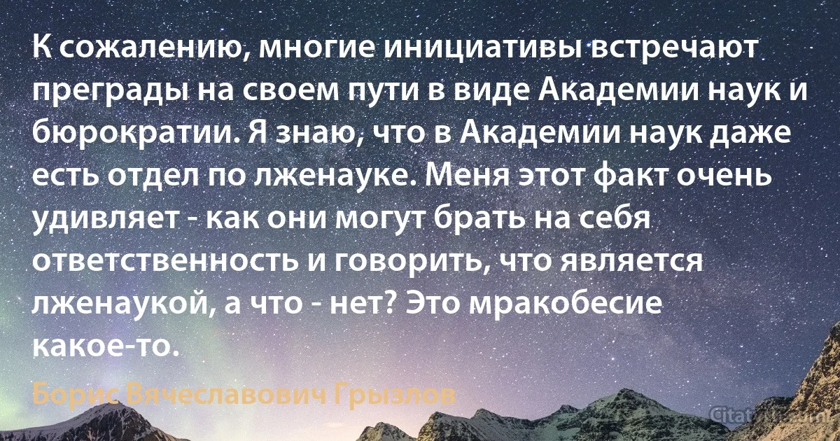 К сожалению, многие инициативы встречают преграды на своем пути в виде Академии наук и бюрократии. Я знаю, что в Академии наук даже есть отдел по лженауке. Меня этот факт очень удивляет - как они могут брать на себя ответственность и говорить, что является лженаукой, а что - нет? Это мракобесие какое-то. (Борис Вячеславович Грызлов)