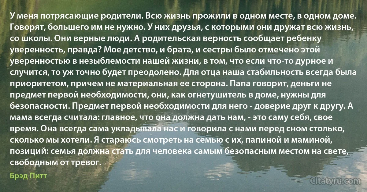 У меня потрясающие родители. Всю жизнь прожили в одном месте, в одном доме. Говорят, большего им не нужно. У них друзья, с которыми они дружат всю жизнь, со школы. Они верные люди. А родительская верность сообщает ребенку уверенность, правда? Мое детство, и брата, и сестры было отмечено этой уверенностью в незыблемости нашей жизни, в том, что если что-то дурное и случится, то уж точно будет преодолено. Для отца наша стабильность всегда была приоритетом, причем не материальная ее сторона. Папа говорит, деньги не предмет первой необходимости, они, как огнетушитель в доме, нужны для безопасности. Предмет первой необходимости для него - доверие друг к другу. А мама всегда считала: главное, что она должна дать нам, - это саму себя, свое время. Она всегда сама укладывала нас и говорила с нами перед сном столько, сколько мы хотели. Я стараюсь смотреть на семью с их, папиной и маминой, позиций: семья должна стать для человека самым безопасным местом на свете, свободным от тревог. (Брэд Питт)