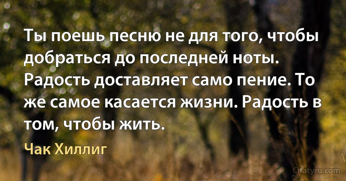 Ты поешь песню не для того, чтобы добраться до последней ноты. Радость доставляет само пение. То же самое касается жизни. Радость в том, чтобы жить. (Чак Хиллиг)