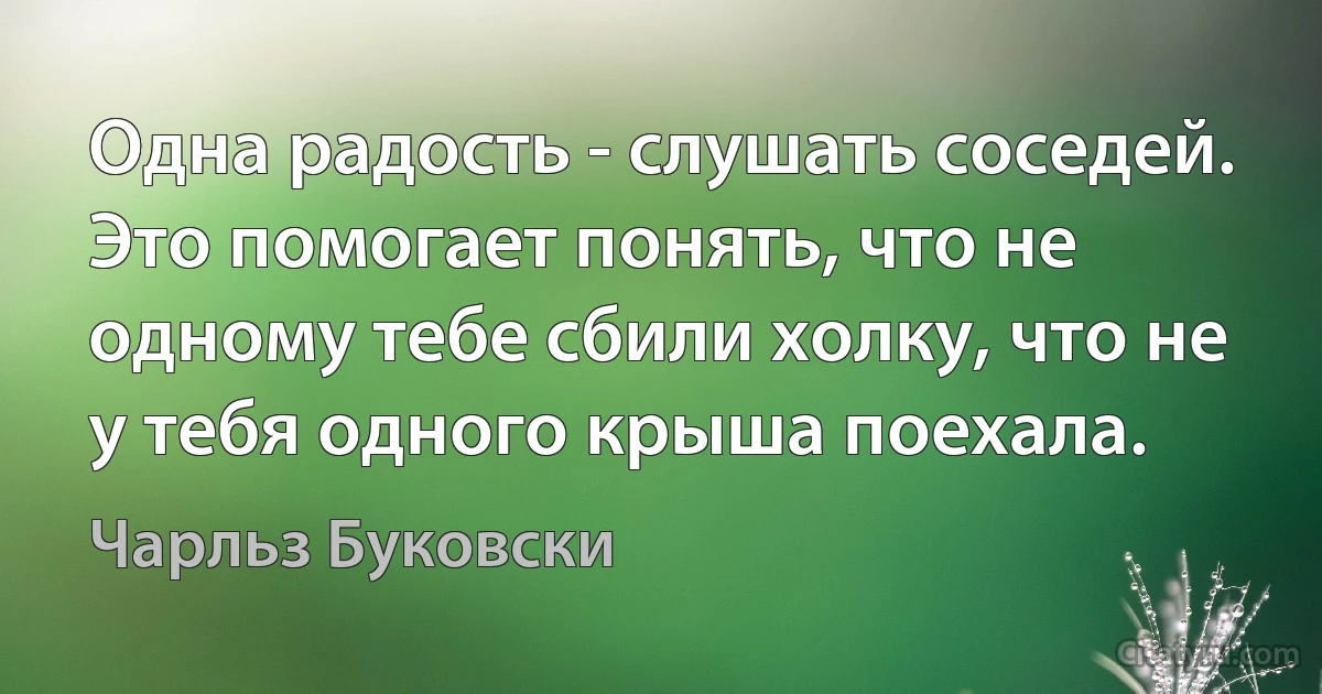 Одна радость - слушать соседей. Это помогает понять, что не одному тебе сбили холку, что не у тебя одного крыша поехала. (Чарльз Буковски)