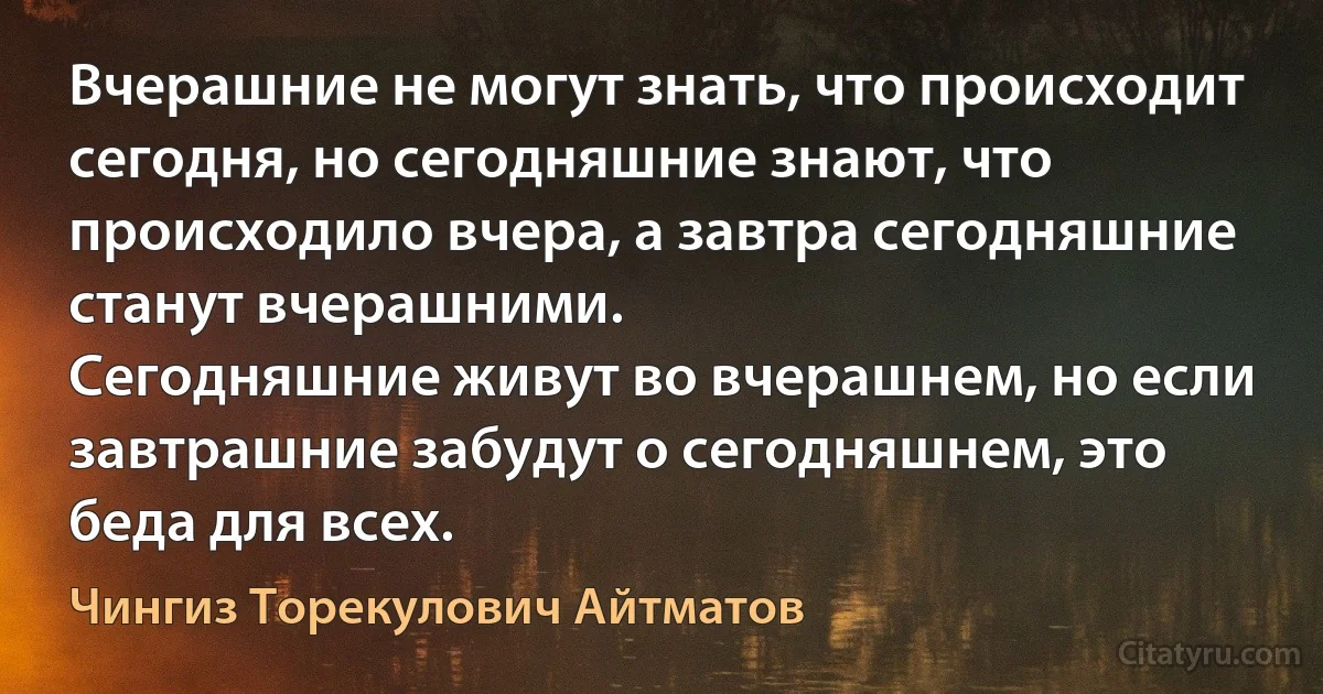 Вчерашние не могут знать, что происходит сегодня, но сегодняшние знают, что происходило вчера, а завтра сегодняшние станут вчерашними.
Сегодняшние живут во вчерашнем, но если завтрашние забудут о сегодняшнем, это беда для всех. (Чингиз Торекулович Айтматов)